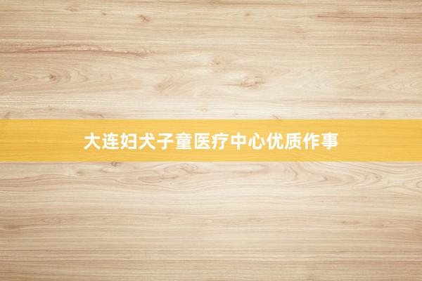 大连妇犬子童医疗中心优质作事